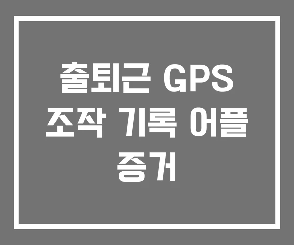 출퇴근 GPS 조작 기록 어플 증거